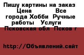 Пишу картины на заказ › Цена ­ 6 000 - Все города Хобби. Ручные работы » Услуги   . Псковская обл.,Псков г.